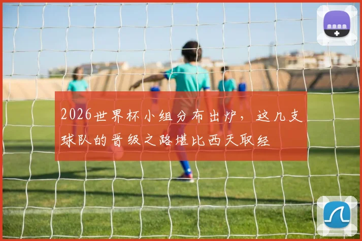 2026世界杯小组分布出炉,这几支球队的晋级之路堪比西天取经